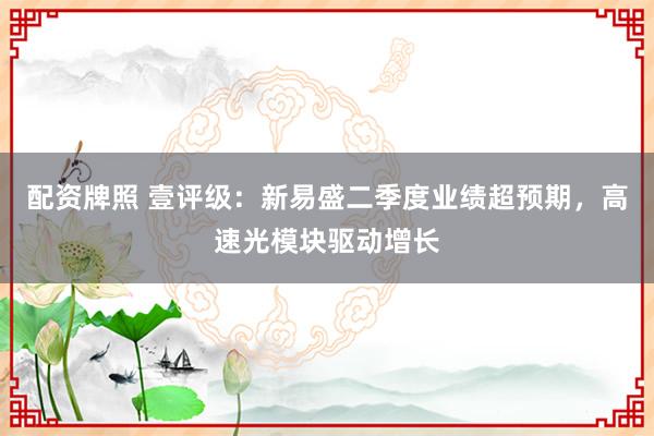 配资牌照 壹评级:新易盛二季度业绩超预期,高速光模块驱动增长