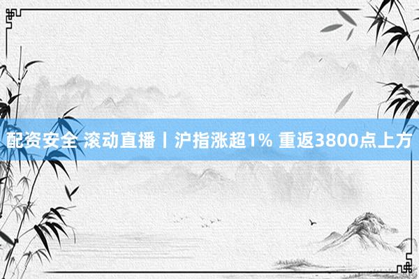 配资安全 滚动直播丨沪指涨超1% 重返3800点上方