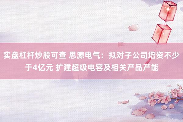 实盘杠杆炒股可查 思源电气:拟对子公司增资不少于4亿元 扩建超级电容及相关产品产能