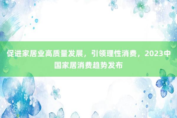 促进家居业高质量发展,引领理性消费,2023中国家居消费趋势发布