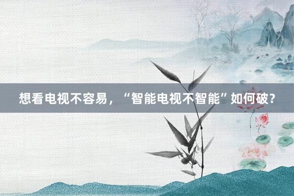 想看电视不容易,“智能电视不智能”如何破?