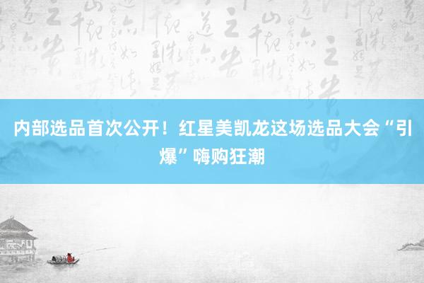 内部选品首次公开!红星美凯龙这场选品大会“引爆”嗨购狂潮