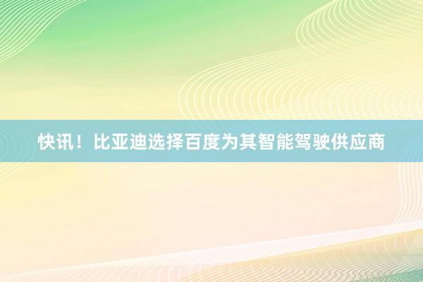 快讯!比亚迪选择百度为其智能驾驶供应商