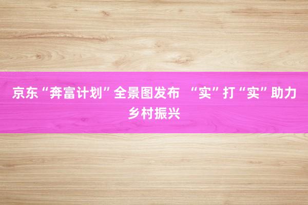 京东“奔富计划”全景图发布 “实”打“实”助力乡村振兴