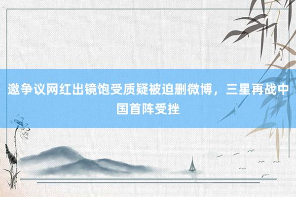 邀争议网红出镜饱受质疑被迫删微博,三星再战中国首阵受挫