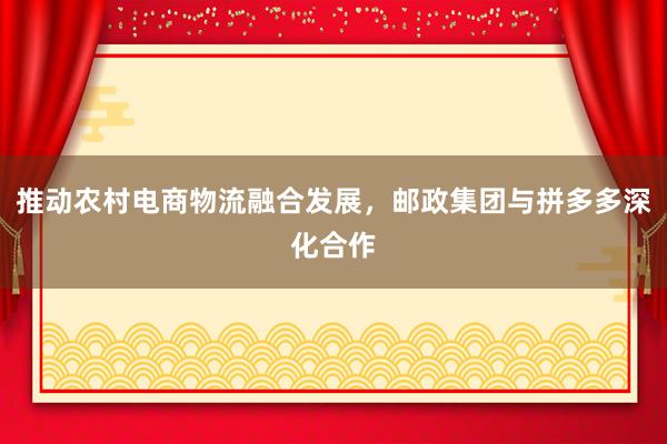 推动农村电商物流融合发展,邮政集团与拼多多深化合作