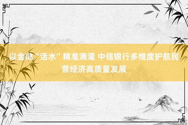 以金融“活水”精准滴灌 中信银行多维度护航民营经济高质量发展