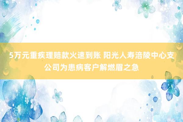 5万元重疾理赔款火速到账 阳光人寿涪陵中心支公司为患病客户解燃眉之急