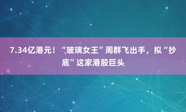 7.34亿港元!“玻璃女王”周群飞出手,拟“抄底”这家港股巨头