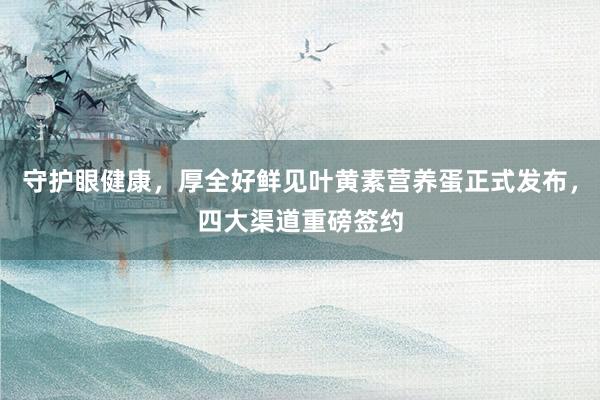 守护眼健康，厚全好鲜见叶黄素营养蛋正式发布，四大渠道重磅签约