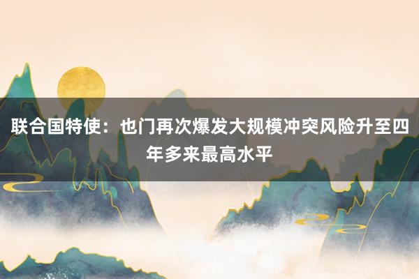 联合国特使：也门再次爆发大规模冲突风险升至四年多来最高水平