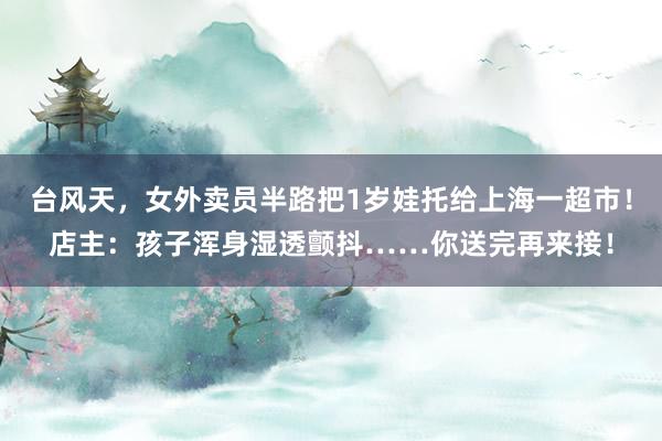 台风天，女外卖员半路把1岁娃托给上海一超市！店主：孩子浑身湿透颤抖……你送完再来接！