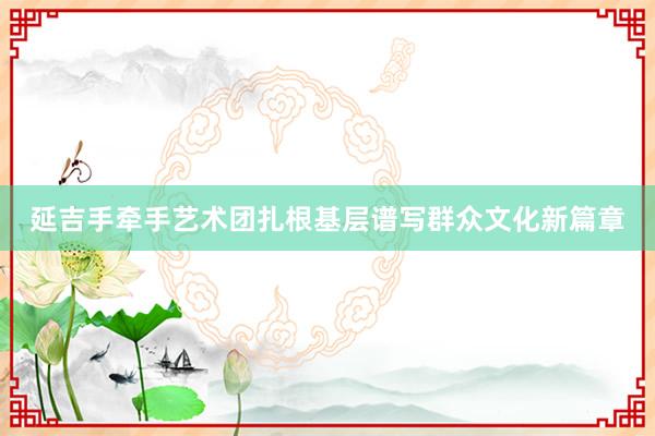 延吉手牵手艺术团扎根基层谱写群众文化新篇章