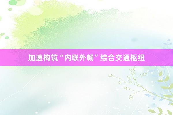 加速构筑“内联外畅”综合交通枢纽