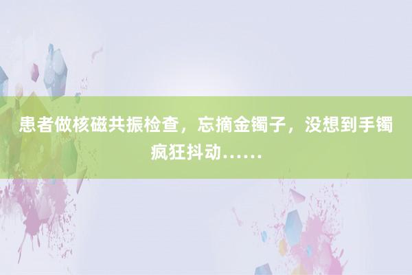 患者做核磁共振检查，忘摘金镯子，没想到手镯疯狂抖动……