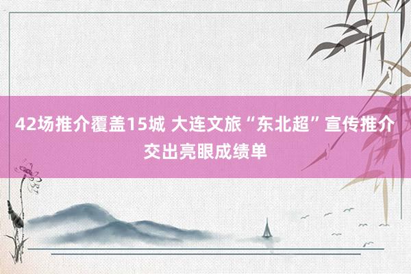 42场推介覆盖15城 大连文旅“东北超”宣传推介交出亮眼成绩单