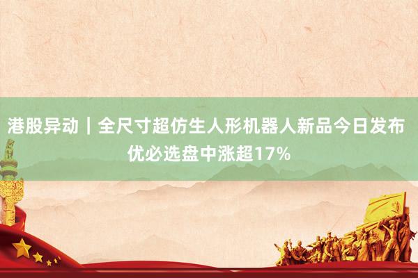 港股异动|全尺寸超仿生人形机器人新品今日发布 优必选盘中涨超17%