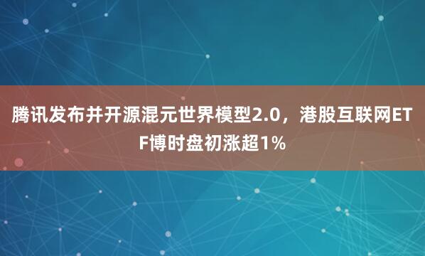 腾讯发布并开源混元世界模型2.0，港股互联网ETF博时盘初涨超1%