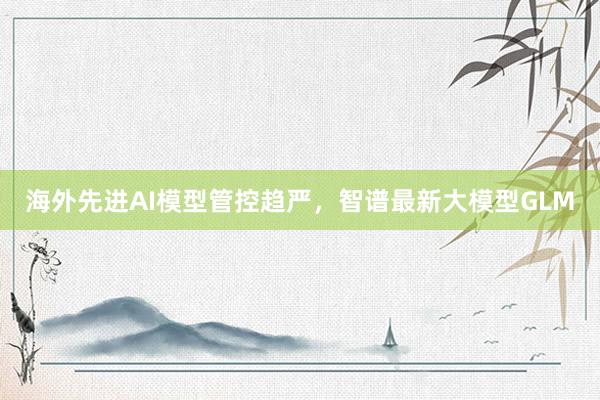 海外先进AI模型管控趋严，智谱最新大模型GLM