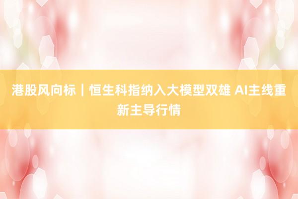 港股风向标｜恒生科指纳入大模型双雄 AI主线重新主导行情