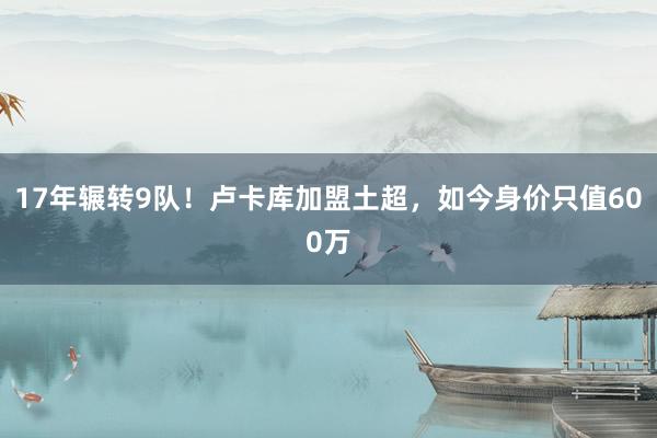 17年辗转9队！卢卡库加盟土超，如今身价只值600万