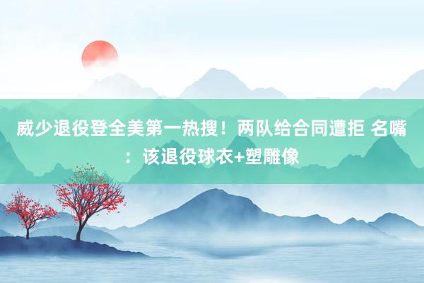 威少退役登全美第一热搜！两队给合同遭拒 名嘴：该退役球衣+塑雕像