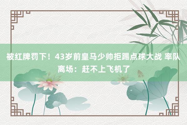 被红牌罚下！43岁前皇马少帅拒踢点球大战 率队离场：赶不上飞机了