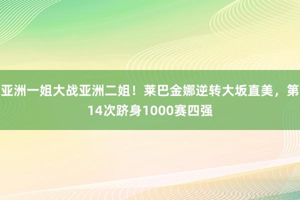 亚洲一姐大战亚洲二姐！莱巴金娜逆转大坂直美，第14次跻身1000赛四强