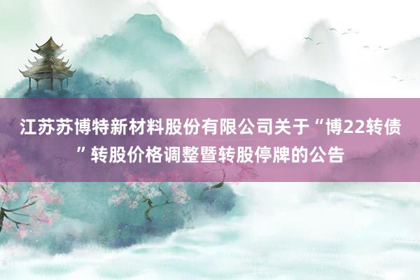 江苏苏博特新材料股份有限公司关于“博22转债”转股价格调整暨转股停牌的公告