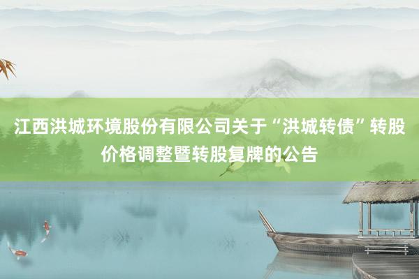 江西洪城环境股份有限公司关于“洪城转债”转股价格调整暨转股复牌的公告