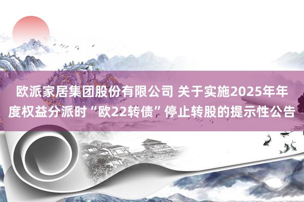 欧派家居集团股份有限公司 关于实施2025年年度权益分派时“欧22转债”停止转股的提示性公告