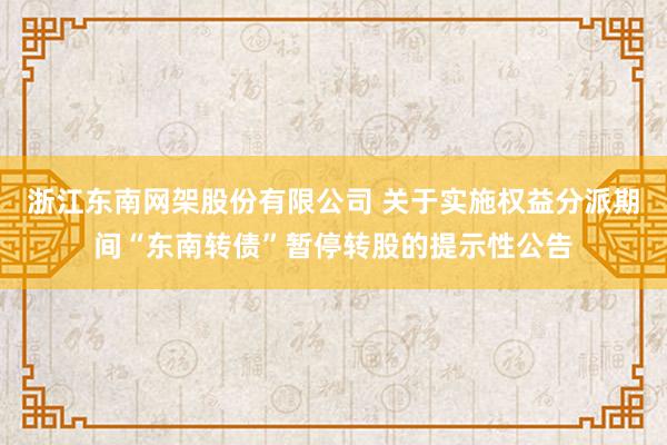 浙江东南网架股份有限公司 关于实施权益分派期间“东南转债”暂停转股的提示性公告