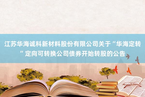 江苏华海诚科新材料股份有限公司关于“华海定转”定向可转换公司债券开始转股的公告