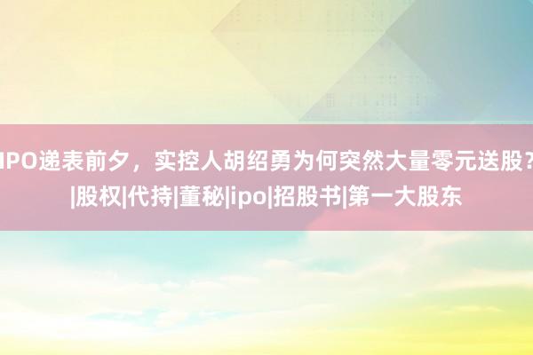 IPO递表前夕，实控人胡绍勇为何突然大量零元送股？|股权|代持|董秘|ipo|招股书|第一大股东