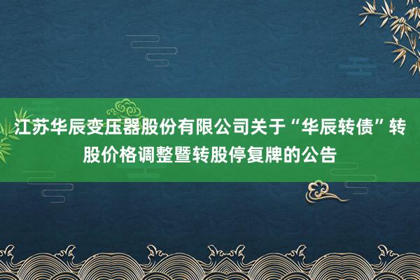 江苏华辰变压器股份有限公司关于“华辰转债”转股价格调整暨转股停复牌的公告