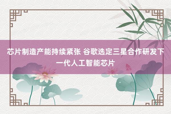 芯片制造产能持续紧张 谷歌选定三星合作研发下一代人工智能芯片