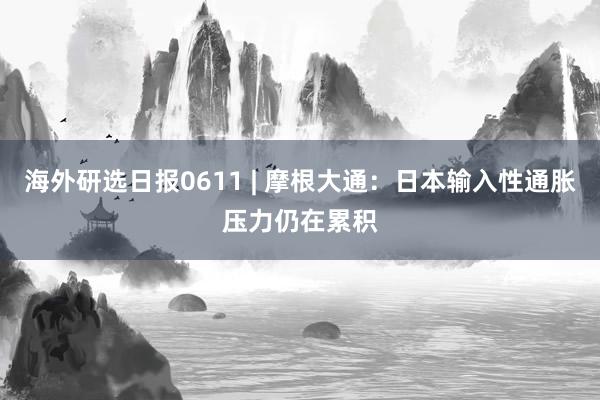 海外研选日报0611 | 摩根大通：日本输入性通胀压力仍在累积