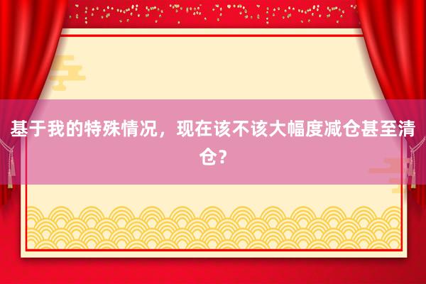 基于我的特殊情况，现在该不该大幅度减仓甚至清仓？