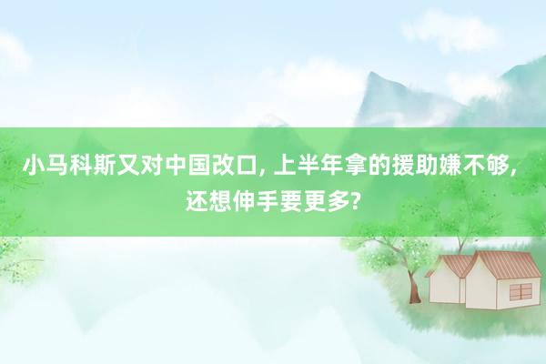 小马科斯又对中国改口, 上半年拿的援助嫌不够, 还想伸手要更多?