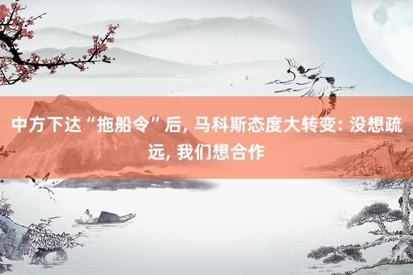 中方下达“拖船令”后, 马科斯态度大转变: 没想疏远, 我们想合作