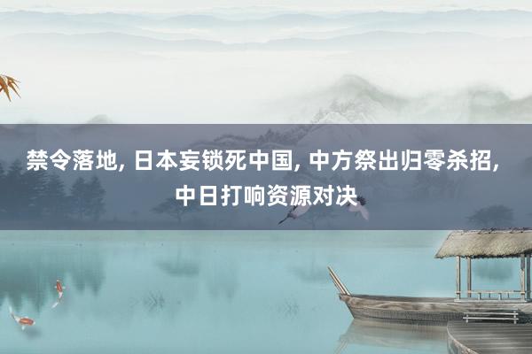禁令落地, 日本妄锁死中国, 中方祭出归零杀招, 中日打响资源对决