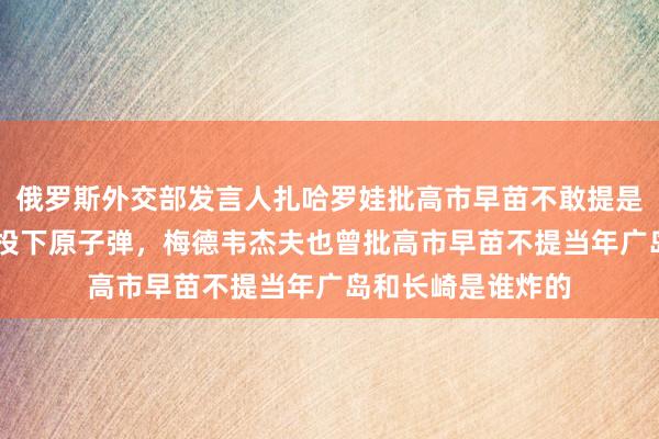 俄罗斯外交部发言人扎哈罗娃批高市早苗不敢提是谁81年前向长崎投下原子弹,梅德韦杰夫也曾批高市早苗不提当年广岛和长崎是谁炸的