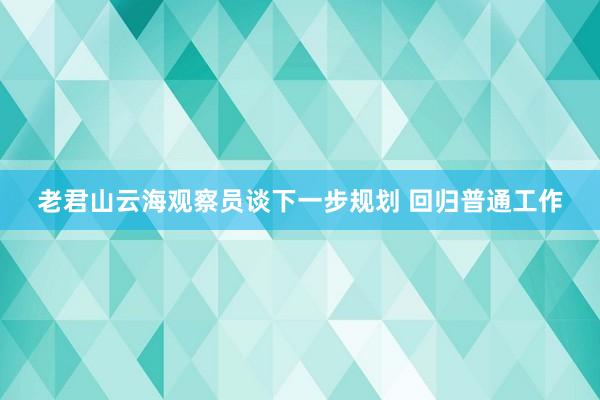 老君山云海观察员谈下一步规划 回归普通工作