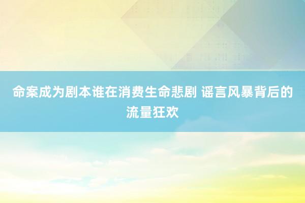 命案成为剧本谁在消费生命悲剧 谣言风暴背后的流量狂欢