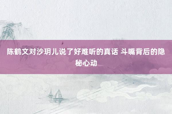 陈鹤文对沙玥儿说了好难听的真话 斗嘴背后的隐秘心动