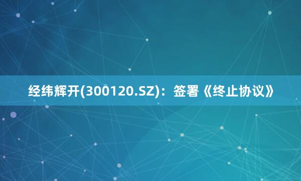 经纬辉开(300120.SZ)：签署《终止协议》