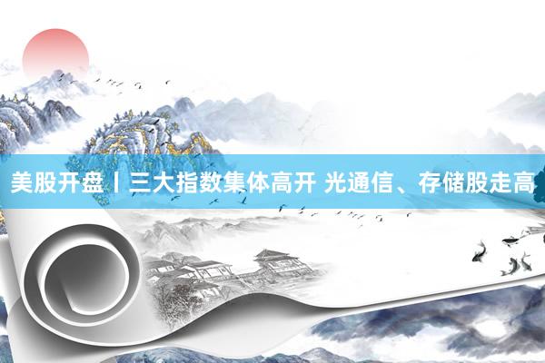 美股开盘丨三大指数集体高开 光通信、存储股走高