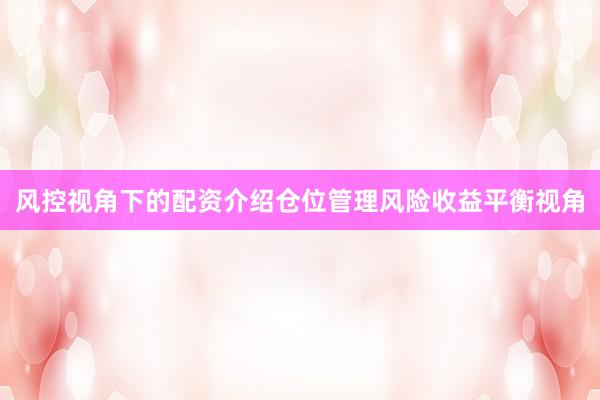风控视角下的配资介绍仓位管理风险收益平衡视角