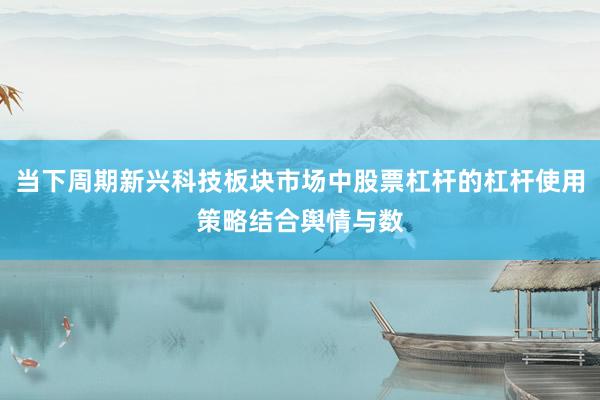 当下周期新兴科技板块市场中股票杠杆的杠杆使用策略结合舆情与数