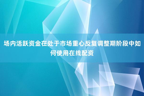 场内活跃资金在处于市场重心反复调整期阶段中如何使用在线配资